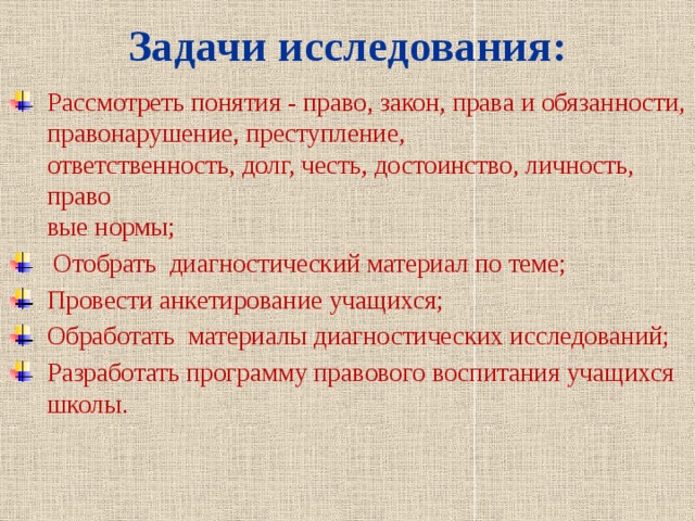 Задачи исследования: Рассмотреть понятия - право, закон, права и обязанности, правонарушение, преступление,  ответственность, долг, честь, достоинство, личность, право  вые нормы;  Отобрать диагностический материал по теме; Провести анкетирование учащихся; Обработать материалы диагностических исследований; Разработать программу правового воспитания учащихся школы. 