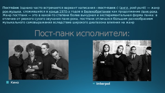 Постпа́нк  (однако часто встречается вариант написания « пост-панк ») ( англ.   post-punk ) — жанр  рок-музыки , сложившийся в  конце 1970-х  годов в  Великобритании  как продолжение  панк-рока . Жанр постпанк — это в какой-то степени более вычурная и экспериментальная форма панка: в отличие от резкого сухого звучания панк-рока, постпанк отличался бо́льшим разнообразием музыкального самовыражения вследствие широкого диапазона влияния на жанр Пост-панк исполнители:  Кино  Interpol 