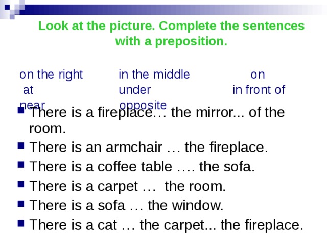 Look at the picture. Complete the sentences with a preposition.  on the right in the middle on  at under in front of  near opposite There is a fireplace… the mirror... of the room. There is an armchair … the fireplace. There is a coffee table …. the sofa. There is a carpet … the room. There is a sofa … the window. There is a cat … the carpet... the fireplace. 
