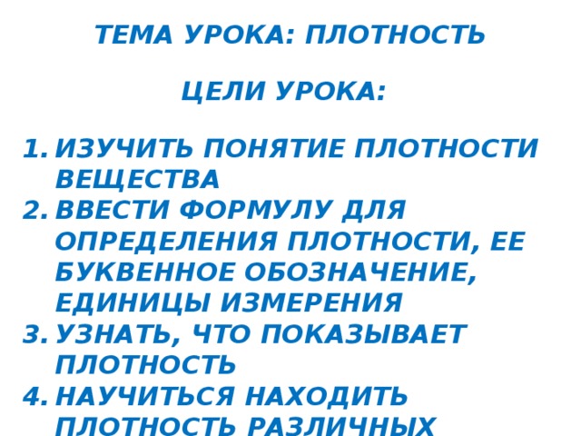 ТЕМА УРОКА: ПЛОТНОСТЬ ЦЕЛИ УРОКА: ИЗУЧИТЬ ПОНЯТИЕ ПЛОТНОСТИ ВЕЩЕСТВА ВВЕСТИ ФОРМУЛУ ДЛЯ ОПРЕДЕЛЕНИЯ ПЛОТНОСТИ, ЕЕ БУКВЕННОЕ ОБОЗНАЧЕНИЕ, ЕДИНИЦЫ ИЗМЕРЕНИЯ УЗНАТЬ, ЧТО ПОКАЗЫВАЕТ ПЛОТНОСТЬ НАУЧИТЬСЯ НАХОДИТЬ ПЛОТНОСТЬ РАЗЛИЧНЫХ ВЕЩЕСТВ НАУЧИТЬСЯ ОПРЕДЕЛЯТЬ РОД ВЕЩЕСТВА ПО ЕГО ПЛОТНОСТИ   