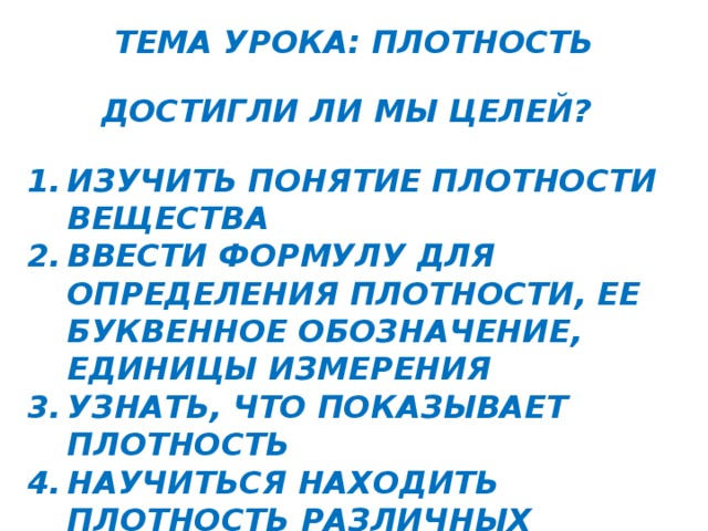 ТЕМА УРОКА: ПЛОТНОСТЬ ДОСТИГЛИ ЛИ МЫ ЦЕЛЕЙ? ИЗУЧИТЬ ПОНЯТИЕ ПЛОТНОСТИ ВЕЩЕСТВА ВВЕСТИ ФОРМУЛУ ДЛЯ ОПРЕДЕЛЕНИЯ ПЛОТНОСТИ, ЕЕ БУКВЕННОЕ ОБОЗНАЧЕНИЕ, ЕДИНИЦЫ ИЗМЕРЕНИЯ УЗНАТЬ, ЧТО ПОКАЗЫВАЕТ ПЛОТНОСТЬ НАУЧИТЬСЯ НАХОДИТЬ ПЛОТНОСТЬ РАЗЛИЧНЫХ ВЕЩЕСТВ НАУЧИТЬСЯ ОПРЕДЕЛЯТЬ РОД ВЕЩЕСТВА ПО ЕГО ПЛОТНОСТИ   