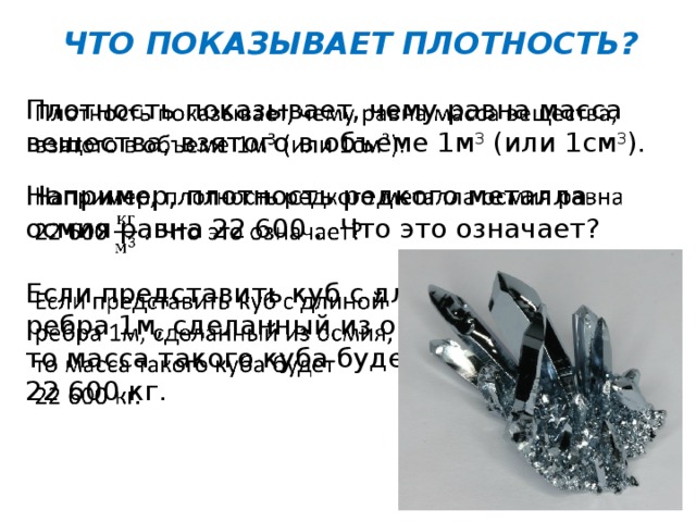 ЧТО ПОКАЗЫВАЕТ ПЛОТНОСТЬ? Плотность показывает, чему равна масса вещества, взятого в объеме 1м 3 (или 1см 3 ).   Например, плотность редкого металла осмия равна 22 600 . Что это означает? Если представить куб с длиной ребра 1м, сделанный из осмия, то масса такого куба будет 22 600 кг. 