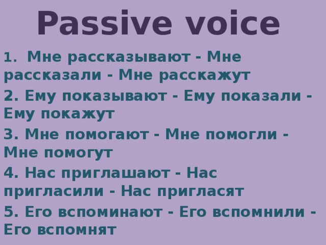 Passive voice 1. Мне рассказывают - Мне рассказали - Мне расскажут 2. Ему показывают - Ему показали - Ему покажут 3. Мне помогают - Мне помогли - Мне помогут 4. Нас приглашают - Нас пригласили - Нас пригласят 5. Его вспоминают - Его вспомнили - Его вспомнят 