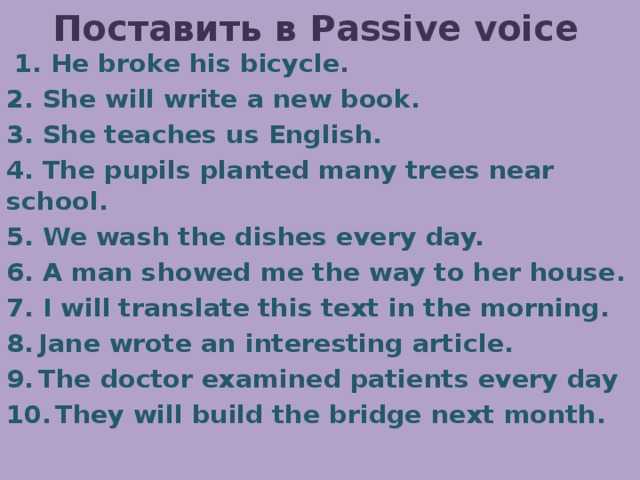 Поставить в Passive voice  1. Не broke his bicycle. 2. She will write a new book. 3. She teaches us English. 4. The pupils planted many trees near school. 5. We wash the dishes every day. 6. A man showed me the way to her house. 7. I will translate this text in the morning. Jane wrote an interesting article. The doctor examined patients every day  They will build the bridge next month. 