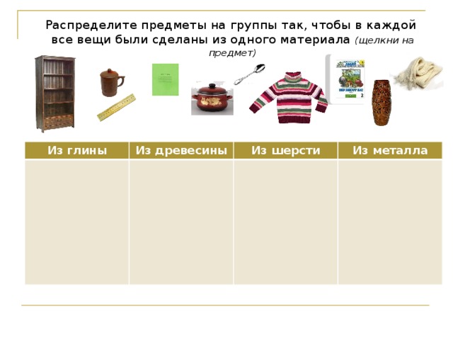 Распределите предметы на группы так, чтобы в каждой все вещи были сделаны из одного материала (щелкни на предмет) Из глины Из древесины Из шерсти Из металла Используются триггеры. После ответа ученик «щелкает» на предмет, и он перемещается в нужную ячейку таблицы.  