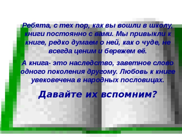  Ребята, с тех пор, как вы вошли в школу, книги постоянно с вами. Мы привыкли к книге, редко думаем о ней, как о чуде, не всегда ценим и бережем её. А книга- это наследство, заветное слово одного поколения другому. Любовь к книге увековечена в народных пословицах. Давайте их вспомним? 
