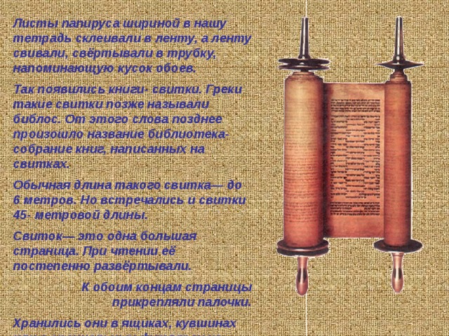       Камень, глина, дерево использовались когда-то разными народами материалом для письма, то есть в качестве носителей информации. Но камень слишком твёрд в обработке и неподъёмен, глина- хрупка, дерево быстро сохнет и трескается. Требовались новые материалы- носители: лёгкие и долговечные, компактные и удобные для нанесения записей... Были книги и из других материалов, но наибольшее распространение получили папирус, пергамент, а на Руси- береста. Вывод 