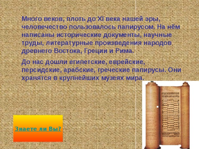 В древнем Египте на болотистых берегах Нила в изобилии рос высокий тростник. Назывался он папирусом, что в переводе значит «растение реки».Из волокон папируса египтяне делали ткани и верёвки, сердцевину его ели, а сок пили. Потом они научились делать из него писчий материал, да такой хороший, что он получил всеобщее признание.  Новый писчий материал по имени растения назвали ПАПИРУСОМ 