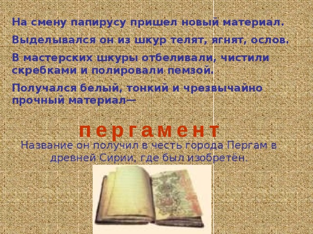 Что только не использовали люди для письма: кость, металл, листья и кору деревьев, шёлк, кожу, кукурузные стебли. Всё это в своё время было страницами книг. Конечно, по форме, по внешнему виду они совершенно не похожи на современные. Например, так называемая «Малабарская книга» из Индии, написанная на пальмовых листьях, имела две деревянные крышки. Отдельные листья- страницы укладывались между этими крышками и свободно скреплялись по центру верёвочкой. Книга довольно большая, в ученический портфель она не поместится.   