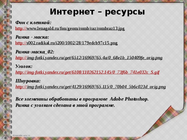 Интернет – ресурсы Фон с клеткой: http:// www.lenagold.ru/fon/geom/romb/raz/rombraz13.jpg   Рамка - маска: http:// s002.radikal.ru/i200/1002/28/179edcb97c15.png   Рамка-маска_02: http:// img-fotki.yandex.ru/get/6512/16969765.4a/0_68e1b_150409fe_orig.png   Уголок: http:// img-fotki.yandex.ru/get/6108/110262152.145/0_73f6b_741e032c_S.gif  Шнуровка: http:// img-fotki.yandex.ru/get/4129/16969765.115/0_70b04_5b6c023d_orig.png   Все элементы обработаны в программе Adobe Photoshop. Рамка с уголком сделана в этой программе. 