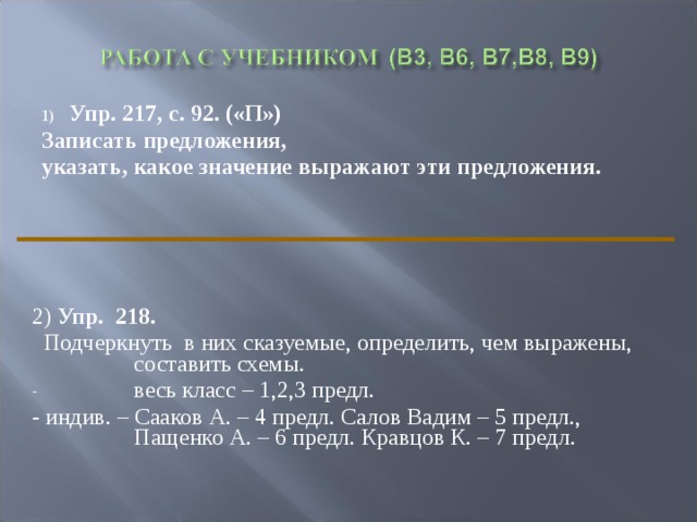 Упр. 217, с. 92. («П») Записать предложения, указать, какое значение выражают эти предложения. 2) Упр. 218.  Подчеркнуть в них сказуемые, определить, чем выражены, составить схемы. весь класс – 1,2,3 предл. - индив. – Сааков А. – 4 предл. Салов Вадим – 5 предл., Пащенко А. – 6 предл. Кравцов К. – 7 предл. 