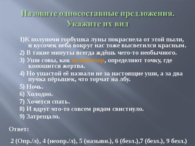 1)К полуночи горбушка луны покраснела от этой пыли, и кусочек неба вокруг нас тоже высветился красным. 2) В такие минуты всегда ждёшь чего-то необычного. 3) Уши совы, как пеленгатор , определяют точку, где копошится жертва. 4) Но ушастой её назвали не за настоящие уши, а за два пучка пёрышек, что торчат на лбу. 5) Ночь. 6) Холодно. 7) Хочется спать. 8) И вдруг что-то совсем рядом свистнуло. 9) Затрещало. Ответ:  2 (Опр./л), 4 (неопр./л), 5 (назывн.), 6 (безл.),7 (безл.), 9 безл.) 