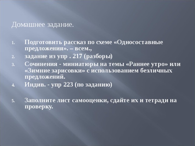 Домашнее задание. Подготовить рассказ по схеме «Односоставные предложения». – всем., задание из упр . 217 (разборы) Сочинения - миниатюры на темы «Раннее утро» или «Зимние зарисовки» с использованием безличных предложений. Индив. - упр 223 (по заданию)  Заполните лист самооценки, сдайте их и тетради на проверку. 