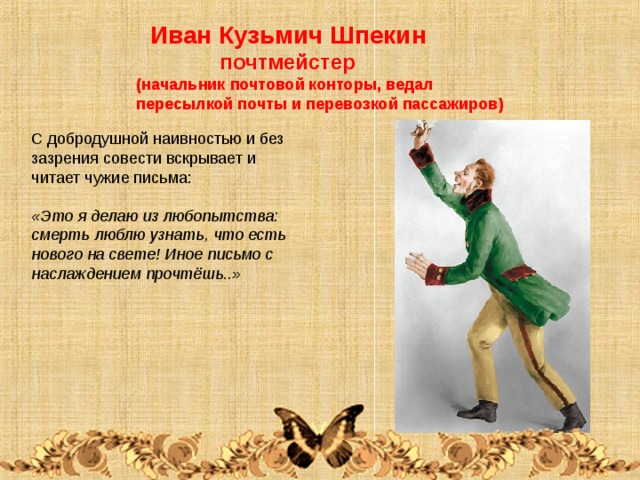  Иван Кузьмич Шпекин  почтмейстер (начальник почтовой конторы, ведал пересылкой почты и перевозкой пассажиров) С добродушной наивностью и без зазрения совести вскрывает и читает чужие письма: «Это я делаю из любопытства: смерть люблю узнать, что есть нового на свете! Иное письмо с наслаждением прочтёшь..» 