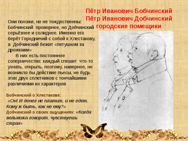 Пётр Иванович Бобчинский Пётр Иванович Добчинский  городские помещики Они похожи, но не тождественны: Бобчинский проворнее, но Добчинский серьёзнее и солиднее. Именно его берёт Городничий с собой к Хлестакову, а Добчинский бежит «петушком за дрожками»  В них есть постоянное соперничество: каждый спешит что-то узнать, открыть, поэтому, наверное, не возникло бы действие пьесы, не будь этих двух сплетников с тончайшими различиями их характеров Бобчинский о Хлестакове :  «Он! И денег не платит, и не едет. Кому ж быть, как не ему?» Добчинский о своих ощущениях : «Когда вельможа говорит, чувствуешь страх» 