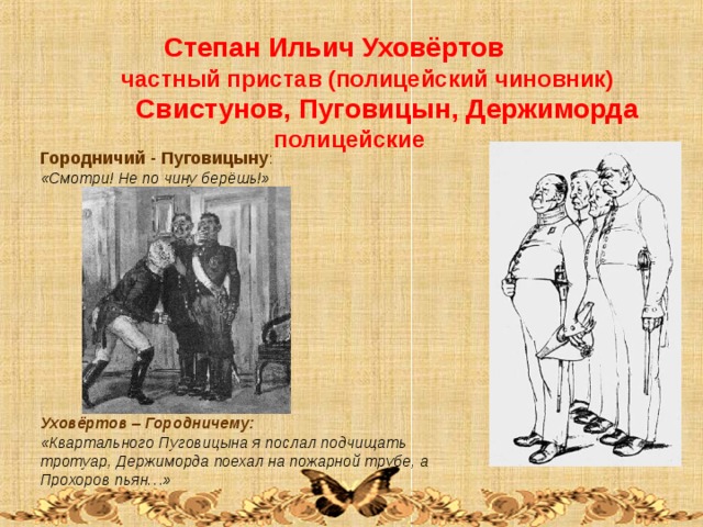  Степан Ильич Уховёртов  частный пристав (полицейский чиновник)  Свистунов, Пуговицын, Держиморда   полицейские Городничий - Пуговицыну : «Смотри! Не по чину берёшь!»            Уховёртов – Городничему: «Квартального Пуговицына я послал подчищать тротуар, Держиморда поехал на пожарной трубе, а Прохоров пьян…» 