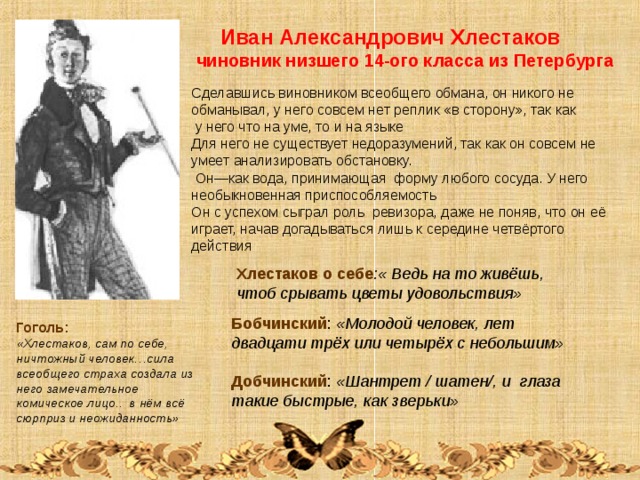  Иван Александрович Хлестаков чиновник низшего 14-ого класса из Петербурга Сделавшись виновником всеобщего обмана, он никого не обманывал, у него совсем нет реплик «в сторону», так как  у него что на уме, то и на языке Для него не существует недоразумений, так как он совсем не умеет анализировать обстановку.  Он—как вода, принимающая форму любого сосуда. У него необыкновенная приспособляемость Он с успехом сыграл роль ревизора, даже не поняв, что он её играет, начав догадываться лишь к середине четвёртого действия Хлестаков о себе :« Ведь на то живёшь, чтоб срывать цветы удовольствия» Бобчинский : «Молодой человек, лет двадцати трёх или четырёх с небольшим»  Добчинский : «Шантрет / шатен/, и глаза такие быстрые, как зверьки» Гоголь: «Хлестаков, сам по себе, ничтожный человек…сила всеобщего страха создала из него замечательное комическое лицо.. в нём всё сюрприз и неожиданность» 