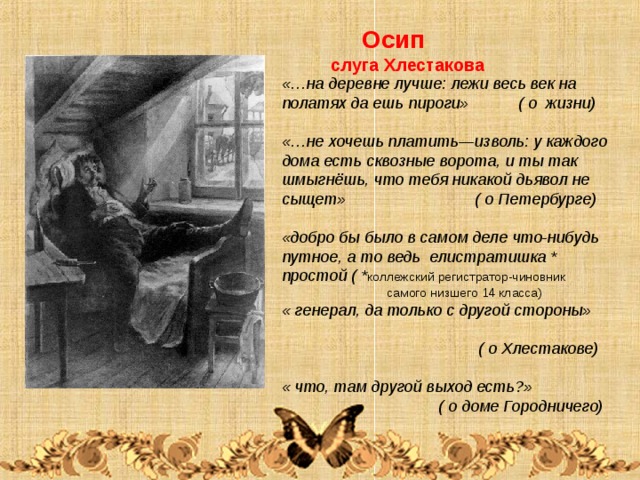  Осип  слуга Хлестакова «…на деревне лучше: лежи весь век на полатях да ешь пироги» ( о жизни)  «…не хочешь платить—изволь: у каждого дома есть сквозные ворота, и ты так шмыгнёшь, что тебя никакой дьявол не сыщет» ( о Петербурге)  «добро бы было в самом деле что-нибудь путное, а то ведь елистратишка * простой ( * коллежский регистратор-чиновник  самого низшего 14 класса) « генерал, да только с другой стороны»  ( о Хлестакове)  « что, там другой выход есть?»  ( о доме Городничего)  