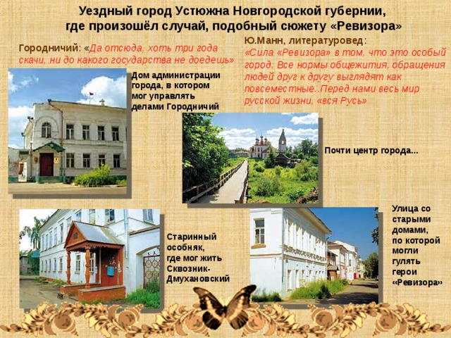 Уездный город Устюжна Новгородской губернии, где произошёл случай, подобный сюжету «Ревизора» Ю.Манн, литературовед : «Сила «Ревизора» в том, что это особый город. Все нормы общежития, обращения людей друг к другу выглядят как повсеместные..Перед нами весь мир русской жизни, «вся Русь» Городничий : « Да отсюда, хоть три года скачи, ни до какого государства не доедешь» Дом администрации города, в котором мог управлять делами Городничий Почти центр города… Улица со старыми домами, по которой могли гулять герои «Ревизора» Старинный особняк, где мог жить Сквозник-Дмухановский 