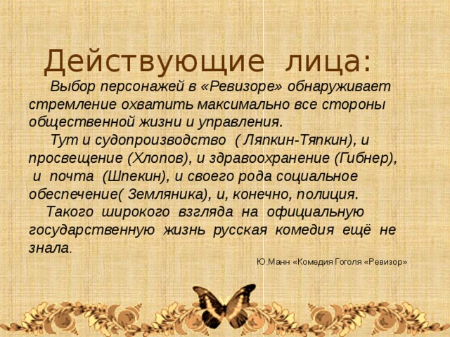 Действующие лица:  Выбор персонажей в «Ревизоре» обнаруживает стремление охватить максимально все стороны общественной жизни и управления.  Тут и судопроизводство ( Ляпкин-Тяпкин), и просвещение (Хлопов), и здравоохранение (Гибнер),  и почта (Шпекин), и своего рода социальное обеспечение( Земляника), и, конечно, полиция.  Такого широкого взгляда на официальную государственную жизнь русская комедия ещё не знала .   Ю.Манн «Комедия Гоголя «Ревизор» 