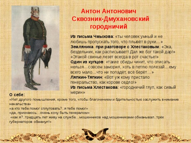  Антон Антонович Сквозник-Дмухановский  городничий Из письма Чмыхова : «ты человек умный и не любишь пропускать того, что плывёт в руки…» Земляника при разговоре с Хлестаковым : «Эка, бездельник, как расписывает! Дал же бог такой дар!» «Этакой свинье лезет всегда в рот счастье!» Один из купцов : «такие обиды чинит, что описать нельзя…совсем заморил, хоть в петлю полезай…ему всего мало…что ни попадёт, всё берёт…» Ляпкин-Тяпкин : «Вот уж кому пристало генеральство, как корове седло!» Из письма Хлестакова : «городничий глуп, как сивый мерин» О себе: «Нет другого помышления, кроме того, чтобы благочинием и бдительностью заслужить внимание начальства» «а кто тебе помог сплутовать?..я тебе помог» «да, признаюсь…очень хочу быть генералом»  «как я?..тридцать лет живу на службе…мошенников над мошенниками обманывал..трёх губернаторов обманул!» 