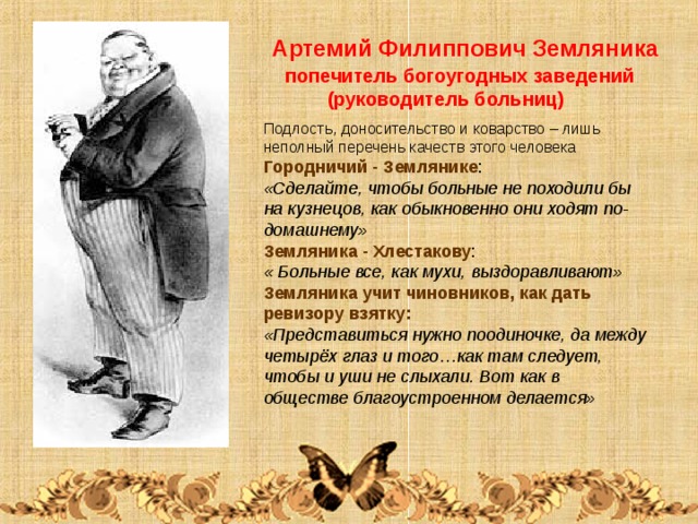  Артемий Филиппович Земляника  попечитель богоугодных заведений  (руководитель больниц) Подлость, доносительство и коварство – лишь неполный перечень качеств этого человека Городничий - Землянике : «Сделайте, чтобы больные не походили бы на кузнецов, как обыкновенно они ходят по-домашнему» Земляника - Хлестакову : « Больные все, как мухи, выздоравливают» Земляника учит чиновников, как дать ревизору взятку: «Представиться нужно поодиночке, да между четырёх глаз и того…как там следует, чтобы и уши не слыхали. Вот как в обществе благоустроенном делается» 