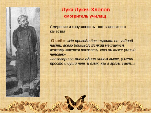  Лука Лукич Хлопов  смотритель училищ Смирение и запуганность –вот главные его качества  О себе : «Не приведи бог служить по учёной части, всего боишься. Всякий мешается, всякому хочется показать, что он тоже умный человек» «Заговори со мною одним чином выше, у меня просто и души нет, и язык, как в грязь, завяз..» 