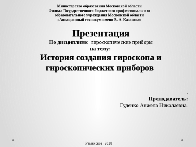 Министерство образования Московской области Филиал Государственного бюджетного профессионального  образовательного учреждения Московской области  «Авиационный техникум имени В. А. Казакова» Презентация По дисциплине : гироскопические приборы на тему:  История создания гироскопа и гироскопических приборов   .  Преподаватель: Гуденко Анжела Николаевна. Раменское, 2018 