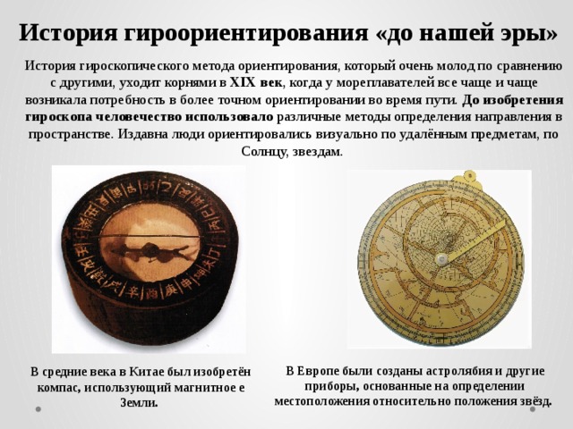 История гироориентирования «до нашей эры»   История гироскопического метода ориентирования, который очень молод по сравнению с другими, уходит корнями в ХІХ век , когда у мореплавателей все чаще и чаще возникала потребность в более точном ориентировании во время пути. До изобретения гироскопа человечество использовало различные методы определения направления в пространстве. Издавна люди ориентировались визуально по удалённым предметам, по Солнцу, звездам. В Европе были созданы астролябия и другие приборы, основанные на определении местоположения относительно положения звёзд. В средние века в Китае был изобретён компас, использующий магнитное е Земли. 