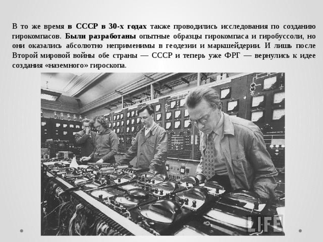 В то же время в СССР в 30-х годах также проводились исследования по созданию гирокомпасов. Были разработаны опытные образцы гирокомпаса и гиробуссоли, но они оказались абсолютно неприменимы в геодезии и маркшейдерии. И лишь после Второй мировой войны обе страны — СССР и теперь уже ФРГ — вернулись к идее создания «наземного» гироскопа. 
