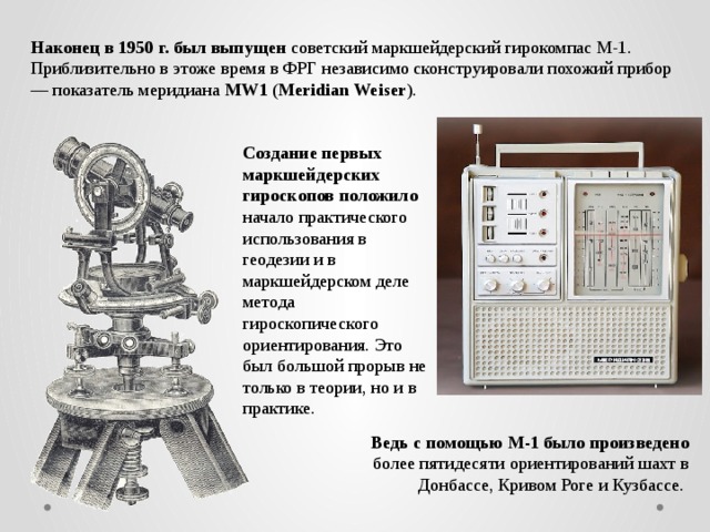 Наконец в 1950 г. был выпущен советский маркшейдерский гирокомпас М-1. Приблизительно в этоже время в ФРГ независимо сконструировали похожий прибор — показатель меридиана MW1 ( Meridian Weiser ). Создание первых маркшейдерских гироскопов положило начало практического использования в геодезии и в маркшейдерском деле метода гироскопического ориентирования. Это был большой прорыв не только в теории, но и в практике. Ведь с помощью М-1 было произведено более пятидесяти ориентирований шахт в Донбассе, Кривом Роге и Кузбассе. 