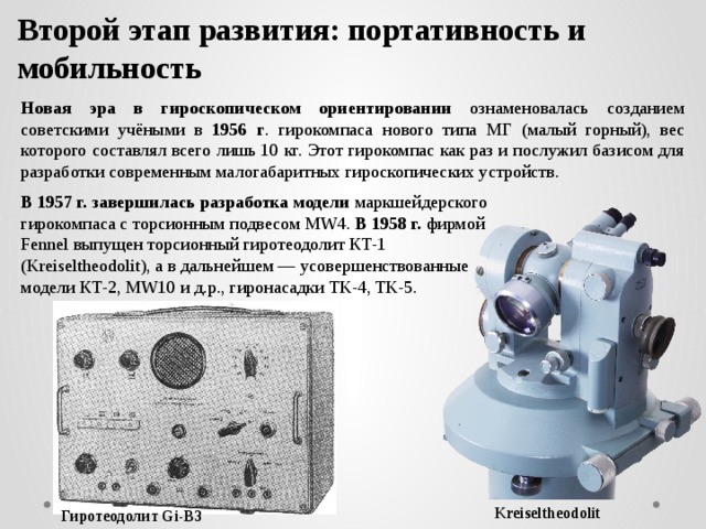 Второй этап развития: портативность и мобильность   Новая эра в гироскопическом ориентировании ознаменовалась созданием советскими учёными в 1956 г . гирокомпаса нового типа МГ (малый горный), вес которого составлял всего лишь 10 кг. Этот гирокомпас как раз и послужил базисом для разработки современным малогабаритных гироскопических устройств. В 1957 г. завершилась разработка модели маркшейдерского гирокомпаса с торсионным подвесом MW4. В 1958 г. фирмой Fennel выпущен торсионный гиротеодолит КТ-1 (Kreiseltheodolit), а в дальнейшем — усовершенствованные модели КТ-2, MW10 и д.р., гиронасадки TK-4, TK-5. Kreiseltheodolit Гиротеодолит Gi-B3 