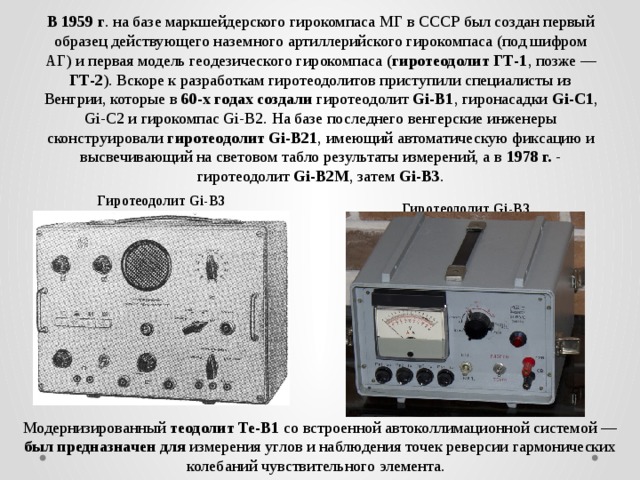 В 1959 г . на базе маркшейдерского гирокомпаса МГ в СССР был создан первый образец действующего наземного артиллерийского гирокомпаса (под шифром АГ) и первая модель геодезического гирокомпаса ( гиротеодолит ГТ-1 , позже — ГТ-2 ). Вскоре к разработкам гиротеодолитов приступили специалисты из Венгрии, которые в 60-х годах создали гиротеодолит Gi-B1 , гиронасадки Gi-C1 , Gi-C2 и гирокомпас Gi-B2. На базе последнего венгерские инженеры сконструировали гиротеодолит Gi-B21 , имеющий автоматическую фиксацию и высвечивающий на световом табло результаты измерений, а в 1978 г. - гиротеодолит Gi-B2М , затем Gi-B3 . Гиротеодолит Gi-B3 Гиротеодолит Gi-B3 Модернизированный теодолит Те-В1 со встроенной автоколлимационной системой — был предназначен для измерения углов и наблюдения точек реверсии гармонических колебаний чувствительного элемента.   