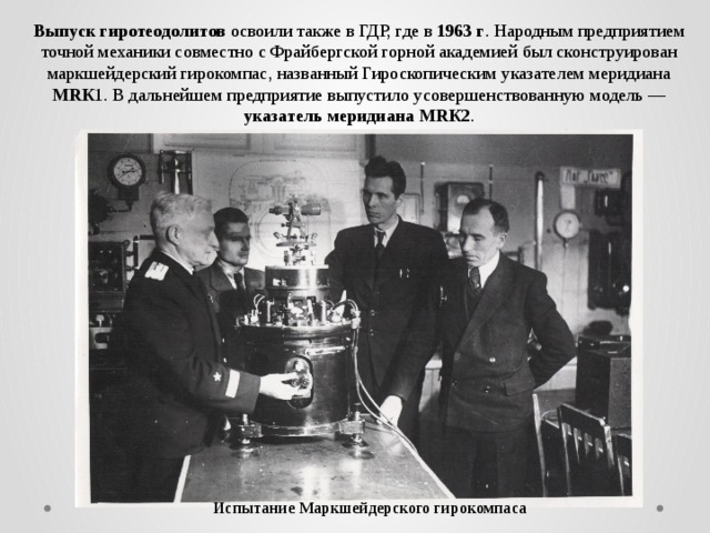 Выпуск гиротеодолитов освоили также в ГДР, где в 1963 г . Народным предприятием точной механики совместно с Фрайбергской горной академией был сконструирован маркшейдерский гирокомпас, названный Гироскопическим указателем меридиана МRК 1. В дальнейшем предприятие выпустило усовершенствованную модель — указатель меридиана МRК2 . Испытание Маркшейдерского гирокомпаса 