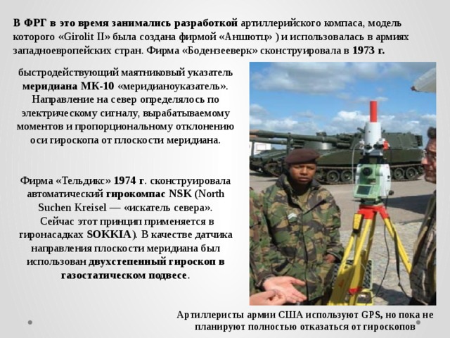 В ФРГ в это время занимались разработкой артиллерийского компаса, модель которого «Girolit II» была создана фирмой «Аншютц» ) и использовалась в армиях западноевропейских стран. Фирма «Бодензееверк» сконструировала в 1973 г.  быстродействующий маятниковый указатель меридиана МК-10 «меридианоуказатель». Направление на север определялось по электрическому сигналу, вырабатываемому моментов и пропорциональному отклонению оси гироскопа от плоскости меридиана. Фирма «Тельдикс» 1974 г . сконструировала автоматический гирокомпас NSK (North Suchen Kreisel — «искатель севера».  Сейчас этот принцип применяется в гиронасадках SOKKIA ). В качестве датчика направления плоскости меридиана был использован двухстепенный гироскоп в газостатическом подвесе . Артиллеристы армии США используют GPS, но пока не планируют полностью отказаться от гироскопов 
