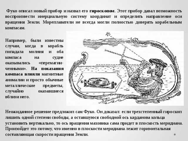  Фуко описал новый прибор и назвал его гироскопом . Этот прибор давал возможность воспроизвести инерциальную систему координат и определить направление оси вращения Земли. Мореплаватели не всегда могли полностью доверять корабельным компасам. Например, были известны случаи, когда в корабль попадала молния и оба компаса на судне оказывались «перемагни-ченными». На показания компаса влияли магнитные аномалии и просто обычные металлические предметы, случайно оказавшиеся вблизи него. Неожиданное решение предложил сам Фуко. Он доказал: если трехстепенный гироскоп лишить одной степени свободы, а оставшуюся свободной ось карданова кольца установить вертикально, то ось вращения маховика сама придет в плоскость меридиана. Произойдет это потому, что именно в плоскости меридиана лежит горизонтальная составляющая скорости вращения Земли. 