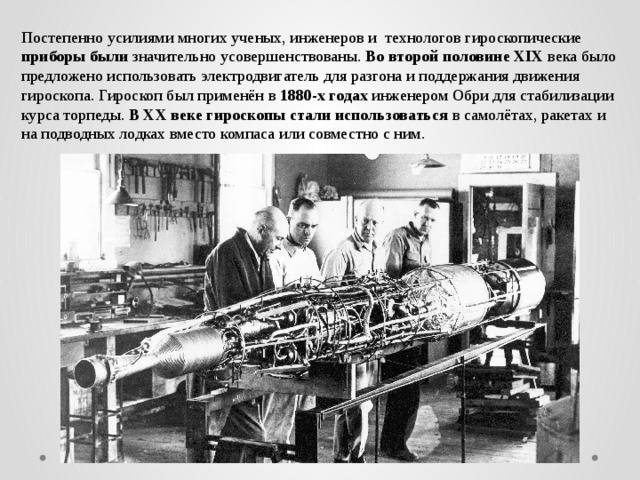 Постепенно усилиями многих ученых, инженеров и технологов гироскопические приборы были значительно усовершенствованы. Во второй половине XIX века было предложено использовать электродвигатель для разгона и поддержания движения гироскопа. Гироскоп был применён в 1880-х годах инженером Обри для стабилизации курса торпеды. В XX веке гироскопы стали использоваться в самолётах, ракетах и на подводных лодках вместо компаса или совместно с ним. 