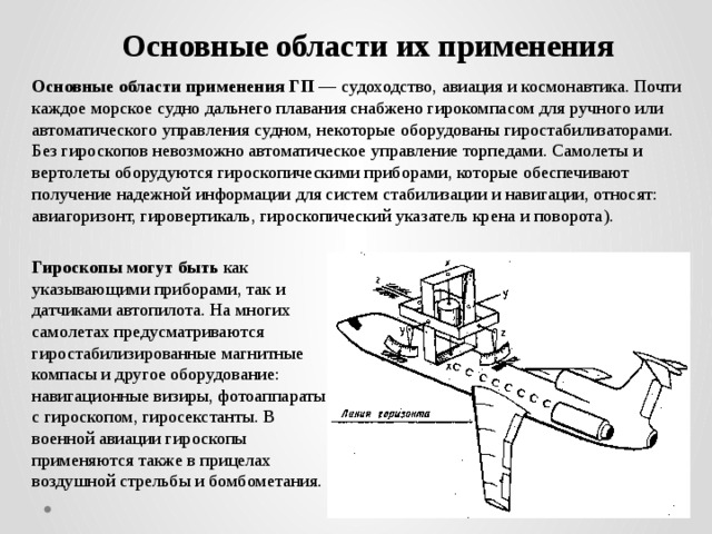Основные области их применения Основные области применения ГП — судоходство, авиация и космонавтика. Почти каждое морское судно дальнего плавания снабжено гирокомпасом для ручного или автоматического управления судном, некоторые оборудованы гиростабилизаторами. Без гироскопов невозможно автоматическое управление торпедами. Самолеты и вертолеты оборудуются гироскопическими приборами, которые обеспечивают получение надежной информации для систем стабилизации и навигации, относят: авиагоризонт, гировертикаль, гироскопический указатель крена и поворота). Гироскопы могут быть как указывающими приборами, так и датчиками автопилота. На многих самолетах предусматриваются гиростабилизированные магнитные компасы и другое оборудование: навигационные визиры, фотоаппараты с гироскопом, гиросекстанты. В военной авиации гироскопы применяются также в прицелах воздушной стрельбы и бомбометания. 
