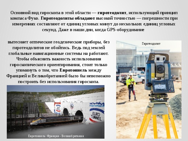Основной вид гироскопа в этой области — гиротеодолит , использующий принцип компаса Фуко. Гиротеодолиты обладают высокой точностью — погрешности при измерениях составляют от единиц угловых минут до нескольких единиц угловых секунд. Даже в наши дни, когда GPS-оборудование вытесняет оптические геодезические приборы, без гиротеодолитов не обойтись. Ведь под землей глобальные навигационные системы на работают. Чтобы объяснить важность использования гироскопического ориентирования, стоит только упомянуть о том, что Евротоннель между Францией и Великобританией было бы невозможно построить без использования гироскопа. Гиротеодолит Евротоннель: Франция - Великобритания 