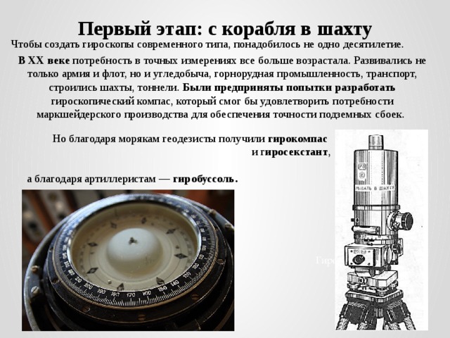 Первый этап: с корабля в шахту Чтобы создать гироскопы современного типа, понадобилось не одно десятилетие. В ХХ веке потребность в точных измерениях все больше возрастала. Развивались не только армия и флот, но и угледобыча, горнорудная промышленность, транспорт, строились шахты, тоннели. Были предприняты попытки разработать гироскопический компас, который смог бы удовлетворить потребности маркшейдерского производства для обеспечения точности подземных сбоек. Но благодаря морякам геодезисты получили гирокомпас  и г иросекстант ,  а благодаря артиллеристам — гиробуссоль. Гирокомпас 