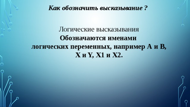 Как обозначить высказывание ? Логические высказывания Обозначаются именами логических переменных, например А и В, X и Y, X1 и X2. 