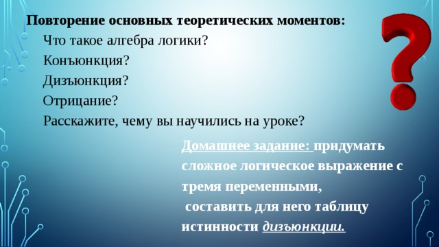 Повторение основных теоретических моментов: Что такое алгебра логики? Конъюнкция? Дизъюнкция? Отрицание? Расскажите, чему вы научились на уроке? Домашнее задание: придумать сложное логическое выражение с тремя переменными,  составить для него таблицу истинности дизъюнкции. 
