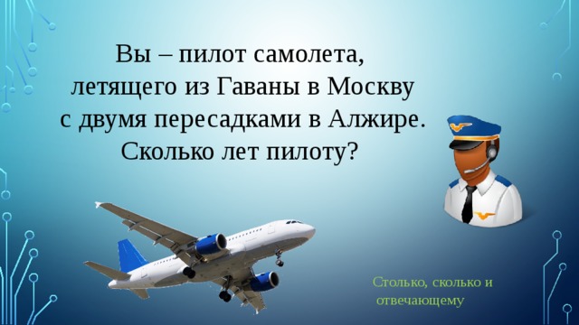 Вы – пилот самолета, летящего из Гаваны в Москву  с двумя пересадками в Алжире. Сколько лет пилоту? Столько, сколько и  отвечающему 