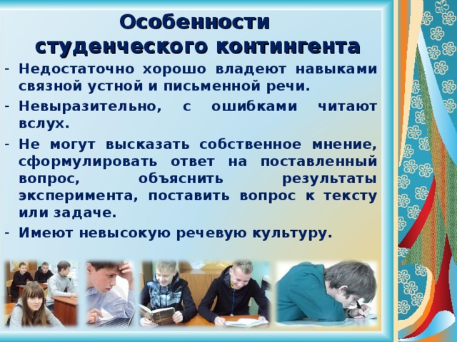 Особенности  студенческого контингента Недостаточно хорошо владеют навыками связной устной и письменной речи. Невыразительно, с ошибками читают вслух. Не могут высказать собственное мнение, сформулировать ответ на поставленный вопрос, объяснить результаты эксперимента, поставить вопрос к тексту или задаче. Имеют невысокую речевую культуру. 