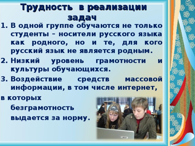  Трудность в реализации задач В одной группе обучаются не только студенты – носители русского языка как родного, но и те, для кого русский язык не является родным. Низкий уровень грамотности и культуры обучающихся. Воздействие средств массовой информации, в том числе интернет, в которых  безграмотность  выдается за норму.  