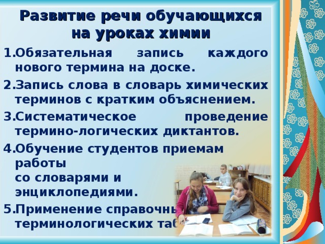  Развитие речи обучающихся  на уроках химии Обязательная запись каждого нового термина на доске. Запись слова в словарь химических терминов с кратким объяснением. Систематическое проведение термино-логических диктантов. Обучение студентов приемам работы  со словарями и  энциклопедиями. Применение справочных  терминологических таблиц. 