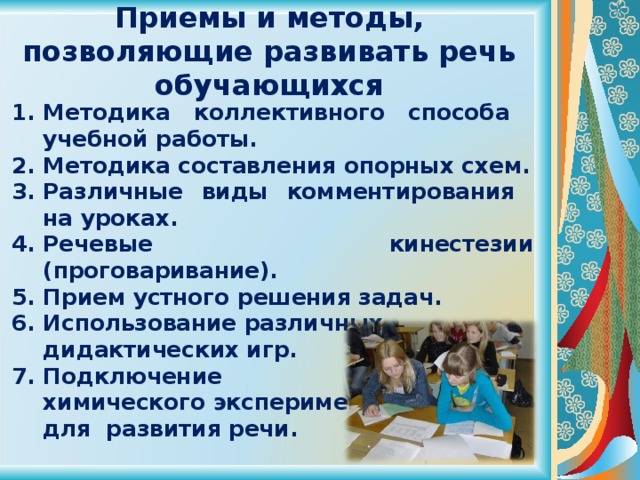 Приемы и методы, позволяющие развивать речь обучающихся Методика коллективного способа  учебной работы. Методика составления опорных схем. Различные виды комментирования  на уроках. Речевые кинестезии (проговаривание). Прием устного решения задач. Использование различных  дидактических игр. Подключение  химического эксперимента  для развития речи. 