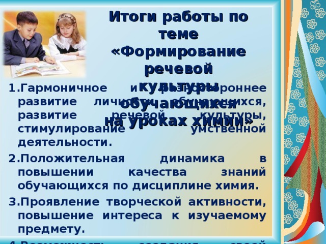 Итоги работы по теме  «Формирование речевой  культуры обучающихся  на уроках химии»     Гармоничное и разностороннее развитие личности обучающихся, развитие речевой культуры, стимулирование умственной деятельности. Положительная динамика в повышении качества знаний обучающихся по дисциплине химия. Проявление творческой активности, повышение интереса к изучаемому предмету. Возможность создания своей творческой системы по формированию речевой культуры обучающихся.   