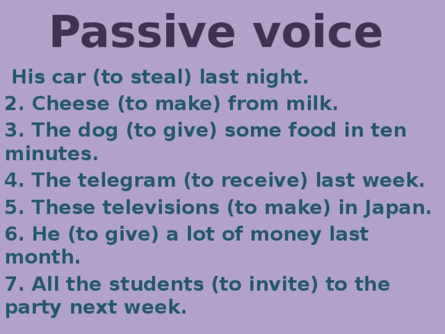 Passive voice  His car (to steal) last night. 2. Cheese (to make) from milk. 3. The dog (to give) some food in ten minutes. 4. The telegram (to receive) last week. 5. These televisions (to make) in Japan. 6. He (to give) a lot of money last month. 7. All the students (to invite) to the party next week. 