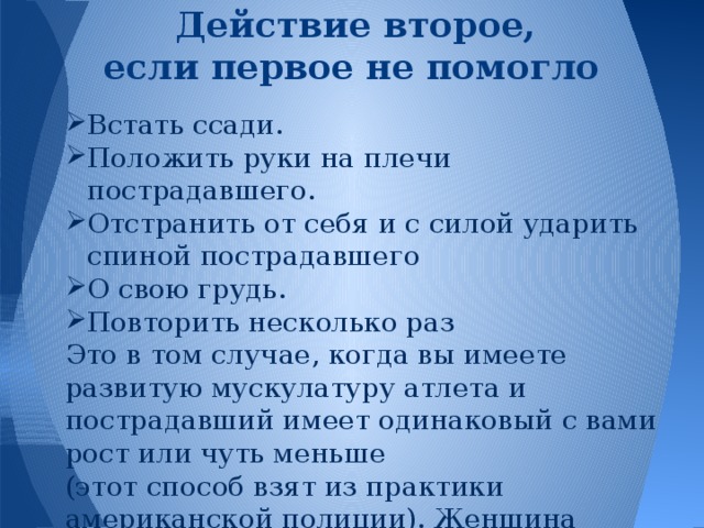 Действие второе,  если первое не помогло Встать ссади. Положить руки на плечи пострадавшего. Отстранить от себя и с силой ударить спиной пострадавшего О свою грудь. Повторить несколько раз Это в том случае, когда вы имеете развитую мускулатуру атлета и пострадавший имеет одинаковый с вами рост или чуть меньше (этот способ взят из практики американской полиции). Женщина данный способ выполнить не может.